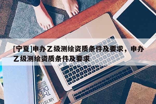 [寧夏]申辦乙級測繪資質(zhì)條件及要求，申辦乙級測繪資質(zhì)條件及要求