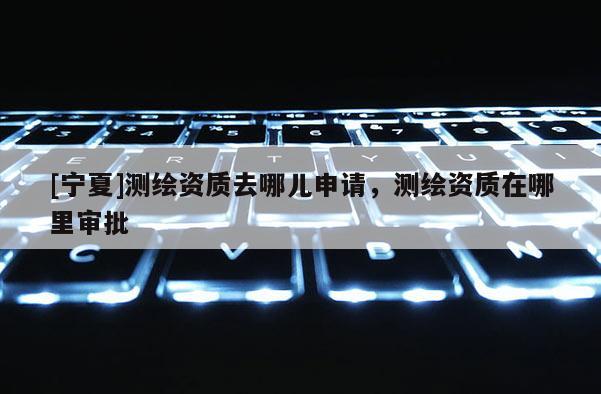 [寧夏]測繪資質去哪兒申請，測繪資質在哪里審批