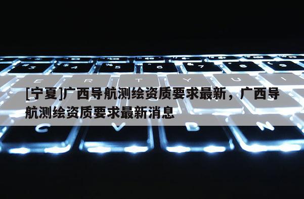 [寧夏]廣西導航測繪資質要求最新，廣西導航測繪資質要求最新消息