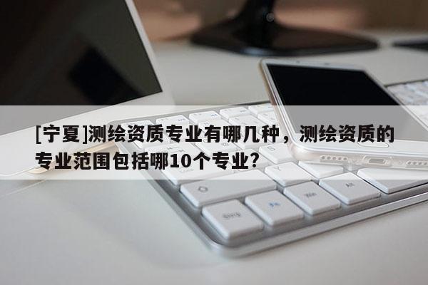 [寧夏]測繪資質專業有哪幾種，測繪資質的專業范圍包括哪10個專業?