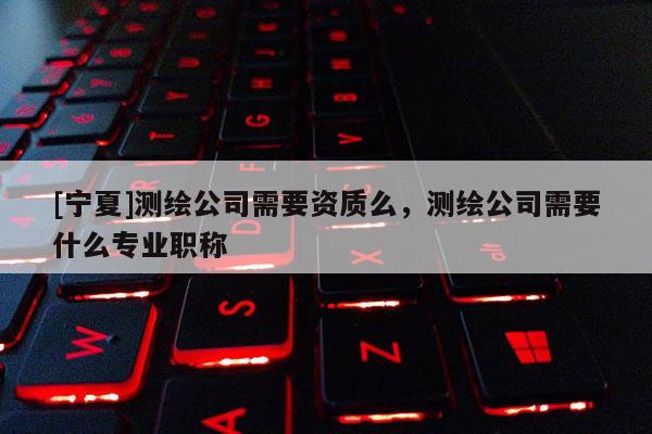 [寧夏]測繪公司需要資質么，測繪公司需要什么專業職稱