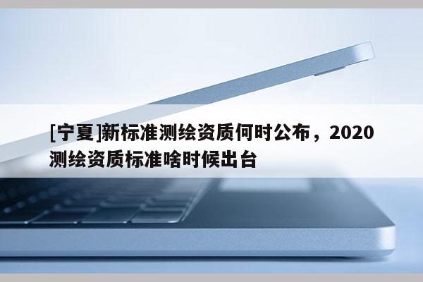 [寧夏]新標準測繪資質(zhì)何時公布，2020測繪資質(zhì)標準啥時候出臺