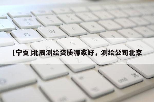 [寧夏]北辰測繪資質哪家好，測繪公司北京