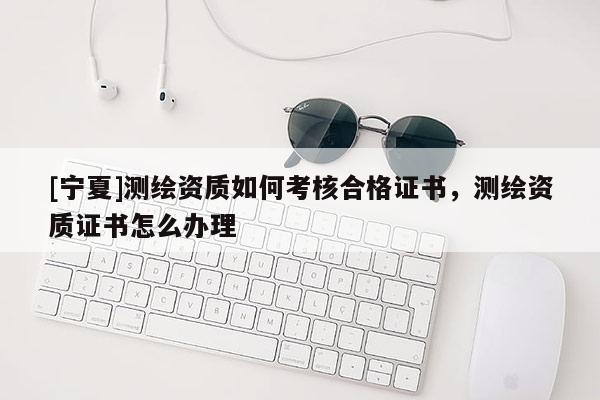 [寧夏]測(cè)繪資質(zhì)如何考核合格證書(shū)，測(cè)繪資質(zhì)證書(shū)怎么辦理