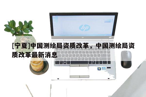 [寧夏]中國測繪局資質改革，中國測繪局資質改革最新消息