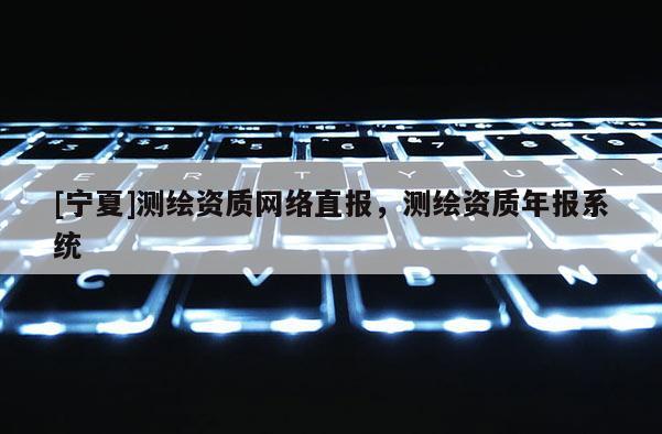 [寧夏]測(cè)繪資質(zhì)網(wǎng)絡(luò)直報(bào)，測(cè)繪資質(zhì)年報(bào)系統(tǒng)