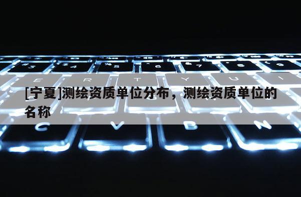 [寧夏]測繪資質(zhì)單位分布，測繪資質(zhì)單位的名稱