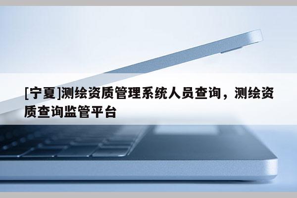 [寧夏]測繪資質管理系統人員查詢，測繪資質查詢監管平臺