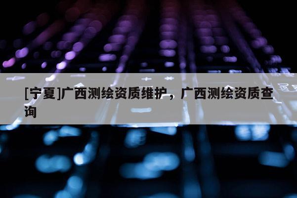 [寧夏]廣西測繪資質維護，廣西測繪資質查詢