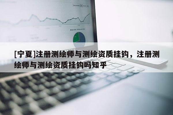 [寧夏]注冊測繪師與測繪資質掛鉤，注冊測繪師與測繪資質掛鉤嗎知乎