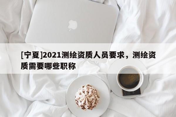 [寧夏]2021測繪資質人員要求，測繪資質需要哪些職稱