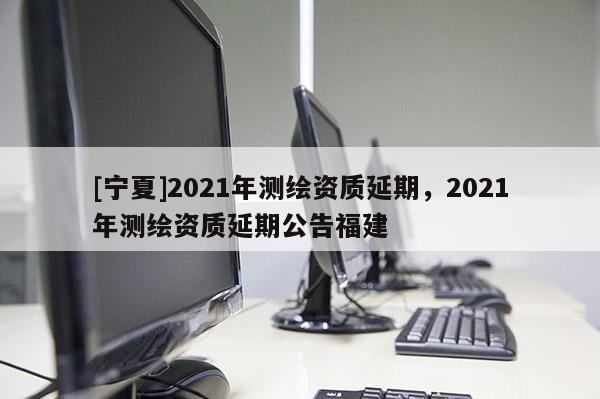 [寧夏]2021年測繪資質延期，2021年測繪資質延期公告福建