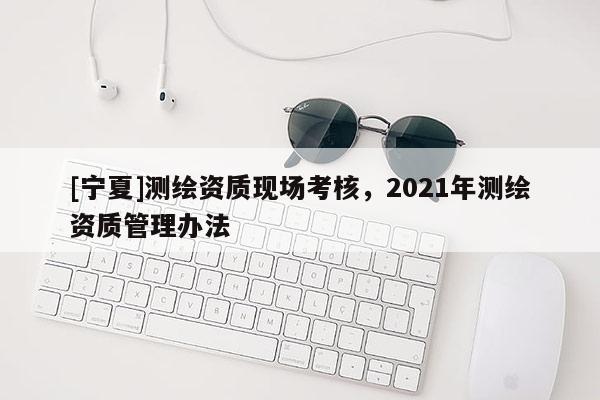 [寧夏]測(cè)繪資質(zhì)現(xiàn)場(chǎng)考核，2021年測(cè)繪資質(zhì)管理辦法