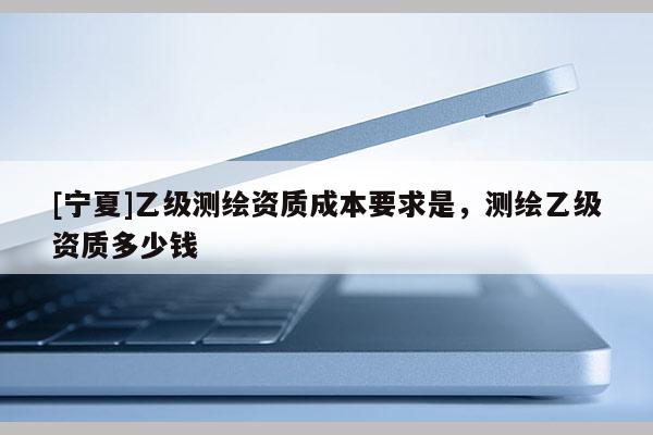 [寧夏]乙級測繪資質成本要求是，測繪乙級資質多少錢