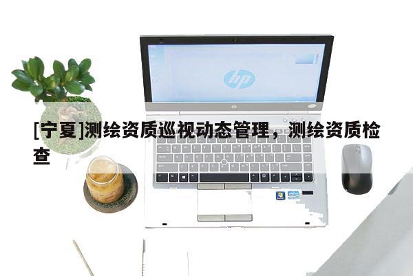 [寧夏]測繪資質巡視動態管理，測繪資質檢查