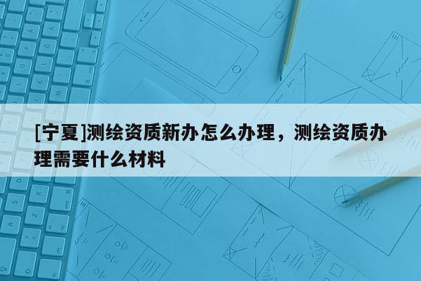 [寧夏]測繪資質新辦怎么辦理，測繪資質辦理需要什么材料