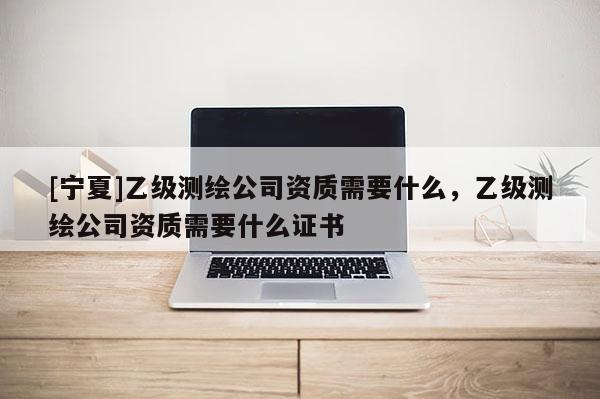 [寧夏]乙級測繪公司資質需要什么，乙級測繪公司資質需要什么證書