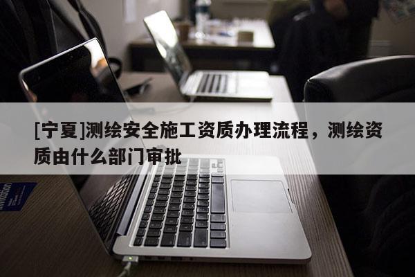 [寧夏]測繪安全施工資質辦理流程，測繪資質由什么部門審批