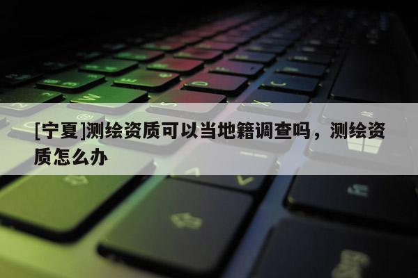 [寧夏]測繪資質(zhì)可以當?shù)丶{(diào)查嗎，測繪資質(zhì)怎么辦