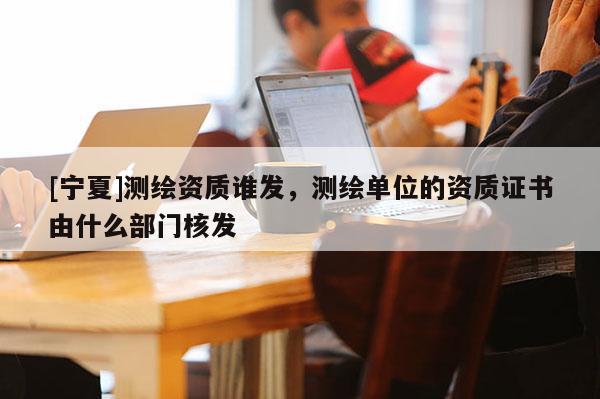 [寧夏]測繪資質誰發，測繪單位的資質證書由什么部門核發