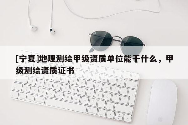 [寧夏]地理測繪甲級資質單位能干什么，甲級測繪資質證書