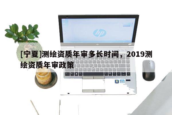 [寧夏]測繪資質(zhì)年審多長時間，2019測繪資質(zhì)年審政策