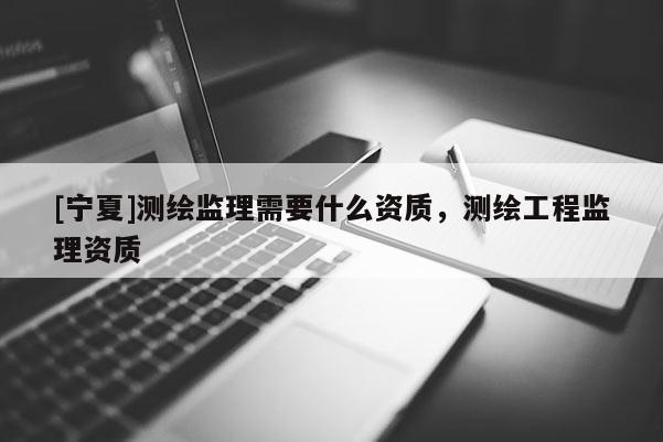 [寧夏]測繪監理需要什么資質，測繪工程監理資質