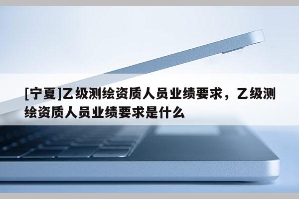 [寧夏]乙級測繪資質人員業績要求，乙級測繪資質人員業績要求是什么