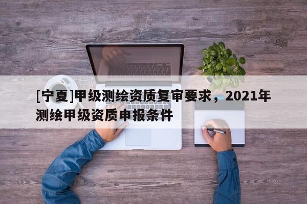 [寧夏]甲級測繪資質復審要求，2021年測繪甲級資質申報條件