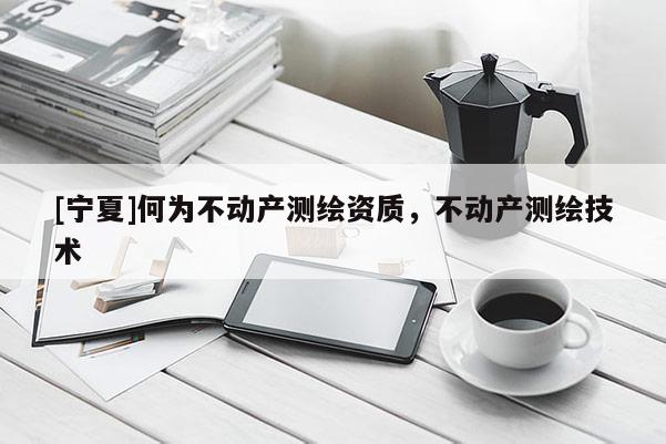 [寧夏]何為不動產測繪資質，不動產測繪技術