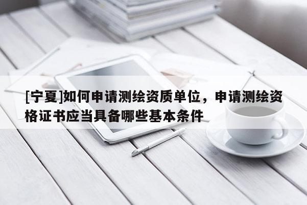 [寧夏]如何申請測繪資質單位，申請測繪資格證書應當具備哪些基本條件