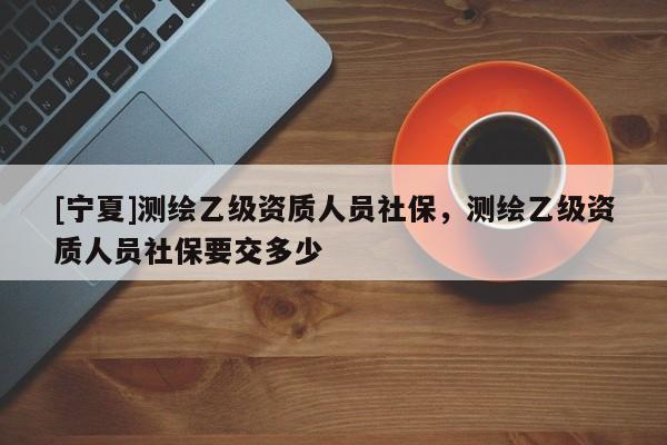[寧夏]測繪乙級資質(zhì)人員社保，測繪乙級資質(zhì)人員社保要交多少