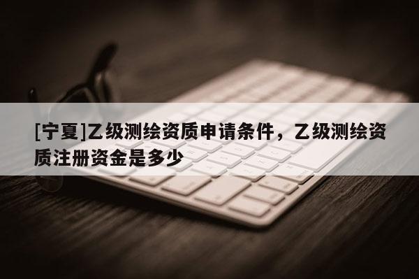 [寧夏]乙級(jí)測繪資質(zhì)申請條件，乙級(jí)測繪資質(zhì)注冊資金是多少