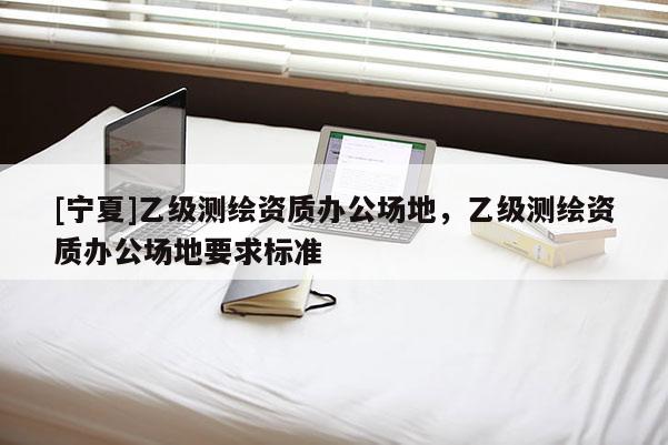 [寧夏]乙級測繪資質辦公場地，乙級測繪資質辦公場地要求標準