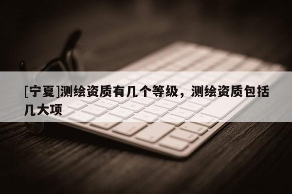 [寧夏]測繪資質有幾個等級，測繪資質包括幾大項