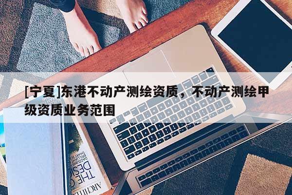 [寧夏]東港不動(dòng)產(chǎn)測(cè)繪資質(zhì)，不動(dòng)產(chǎn)測(cè)繪甲級(jí)資質(zhì)業(yè)務(wù)范圍