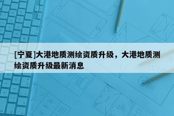 [寧夏]大港地質(zhì)測繪資質(zhì)升級(jí)，大港地質(zhì)測繪資質(zhì)升級(jí)最新消息