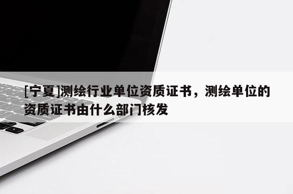 [寧夏]測繪行業(yè)單位資質(zhì)證書，測繪單位的資質(zhì)證書由什么部門核發(fā)