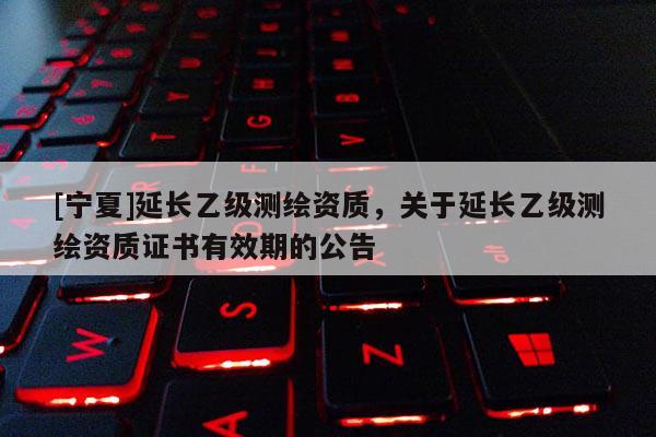 [寧夏]延長乙級測繪資質(zhì)，關于延長乙級測繪資質(zhì)證書有效期的公告