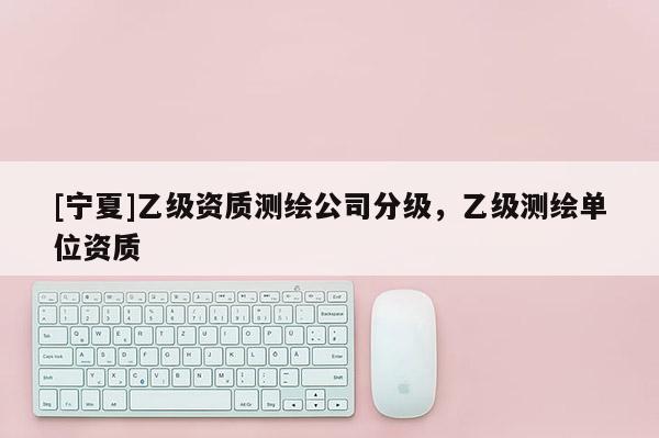 [寧夏]乙級資質測繪公司分級，乙級測繪單位資質