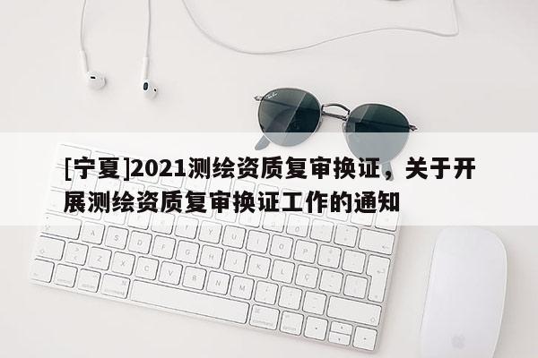 [寧夏]2021測繪資質復審換證，關于開展測繪資質復審換證工作的通知