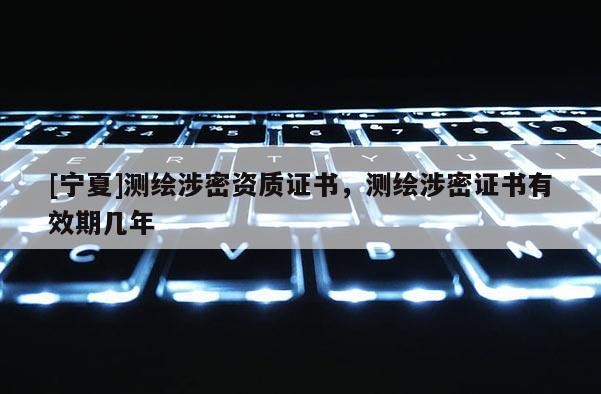 [寧夏]測(cè)繪涉密資質(zhì)證書，測(cè)繪涉密證書有效期幾年