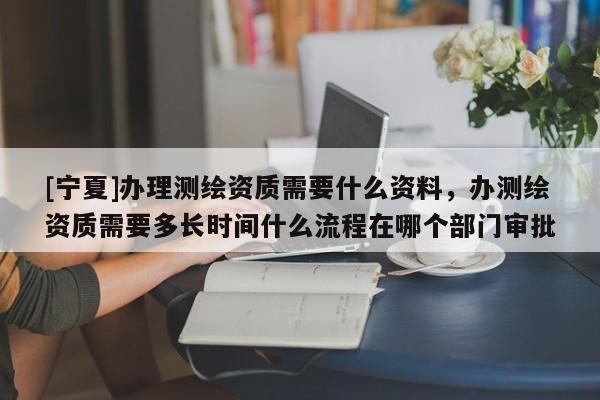 [寧夏]辦理測繪資質需要什么資料，辦測繪資質需要多長時間什么流程在哪個部門審批