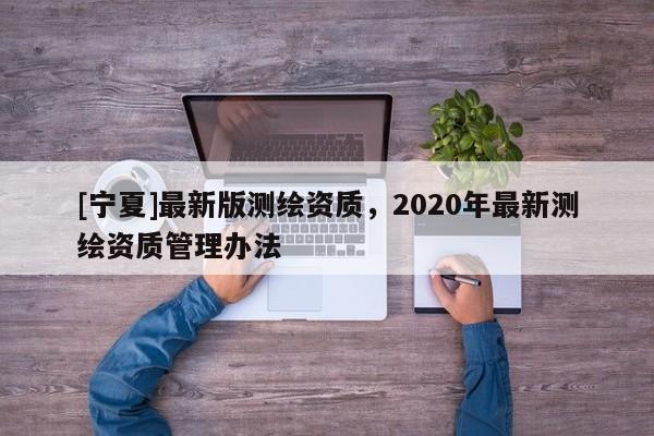 [寧夏]最新版測繪資質，2020年最新測繪資質管理辦法