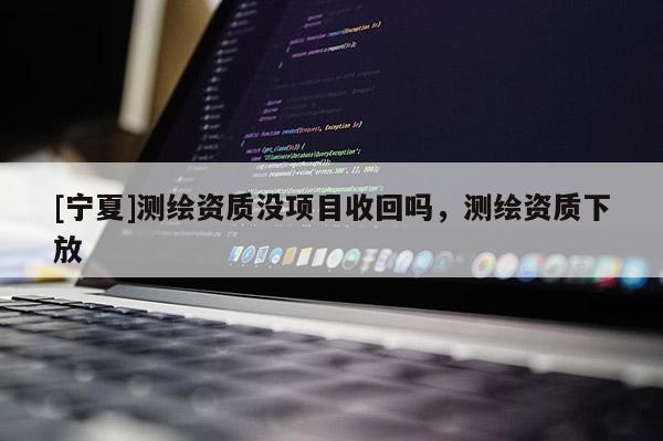 [寧夏]測(cè)繪資質(zhì)沒(méi)項(xiàng)目收回嗎，測(cè)繪資質(zhì)下放