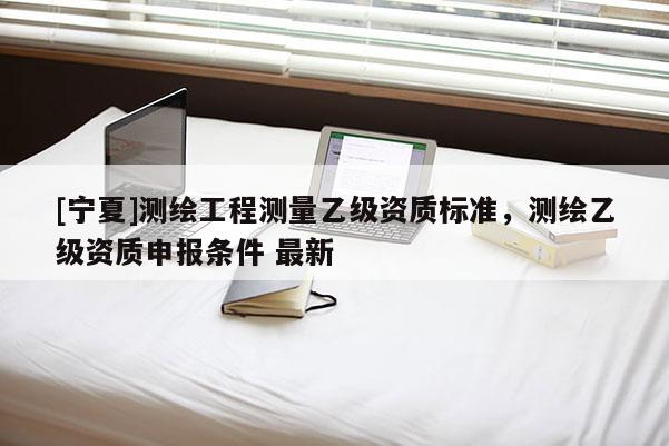 [寧夏]測(cè)繪工程測(cè)量乙級(jí)資質(zhì)標(biāo)準(zhǔn)，測(cè)繪乙級(jí)資質(zhì)申報(bào)條件 最新