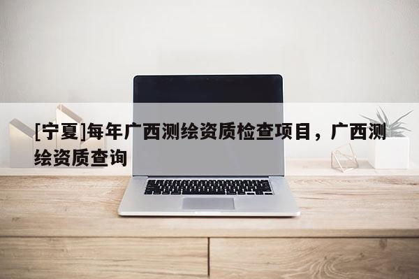 [寧夏]每年廣西測繪資質(zhì)檢查項目，廣西測繪資質(zhì)查詢