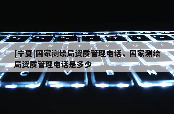 [寧夏]國家測繪局資質管理電話，國家測繪局資質管理電話是多少