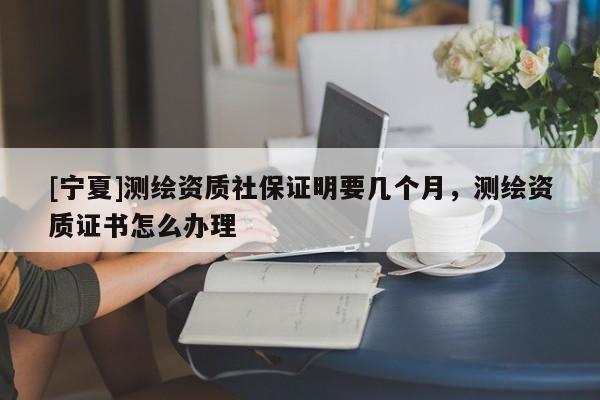 [寧夏]測繪資質社保證明要幾個月，測繪資質證書怎么辦理