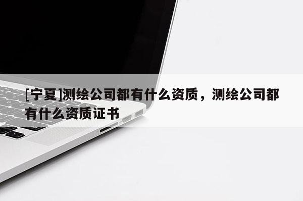 [寧夏]測繪公司都有什么資質，測繪公司都有什么資質證書